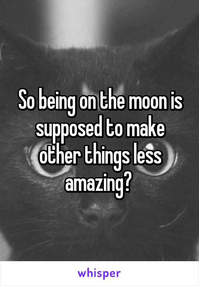 So being on the moon is supposed to make other things less amazing? 