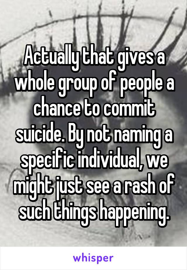 Actually that gives a whole group of people a chance to commit suicide. By not naming a specific individual, we might just see a rash of such things happening.