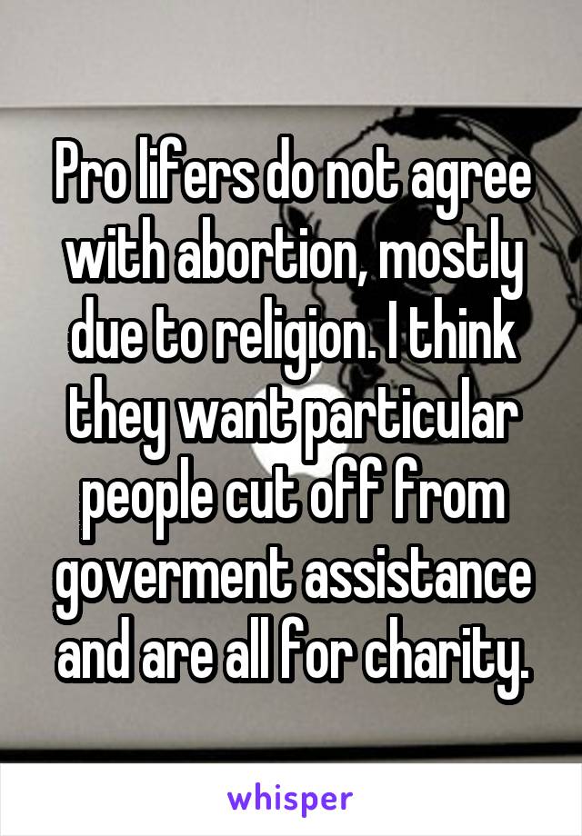 Pro lifers do not agree with abortion, mostly due to religion. I think they want particular people cut off from goverment assistance and are all for charity.