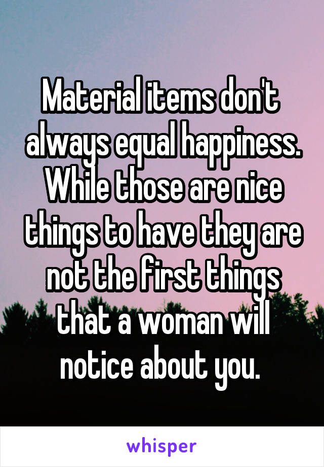 Material items don't  always equal happiness. While those are nice things to have they are not the first things that a woman will notice about you. 