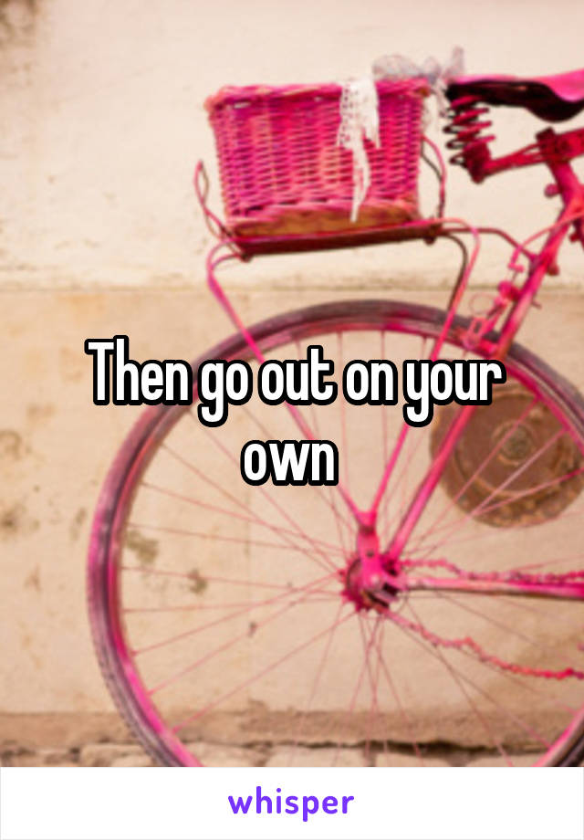 Then go out on your own 