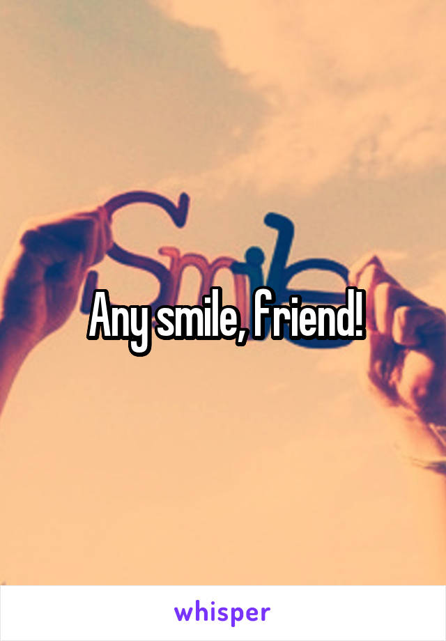 Any smile, friend!