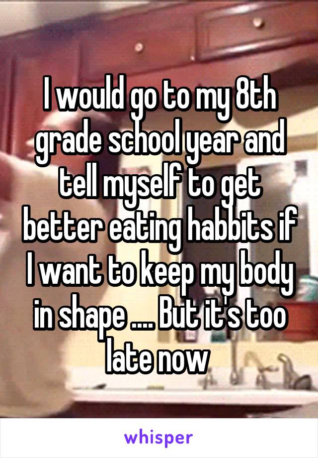 I would go to my 8th grade school year and tell myself to get better eating habbits if I want to keep my body in shape .... But it's too late now 