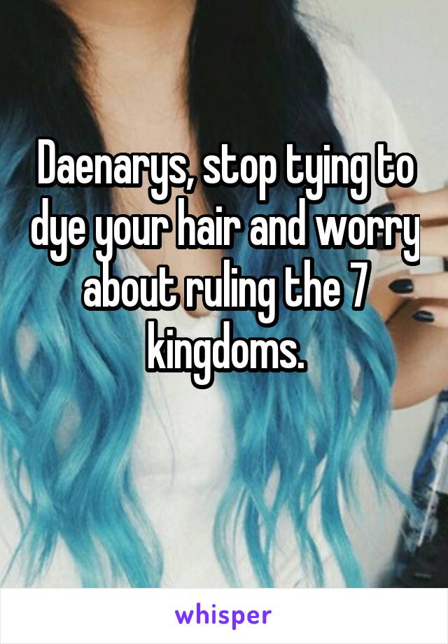 Daenarys, stop tying to dye your hair and worry about ruling the 7 kingdoms.

