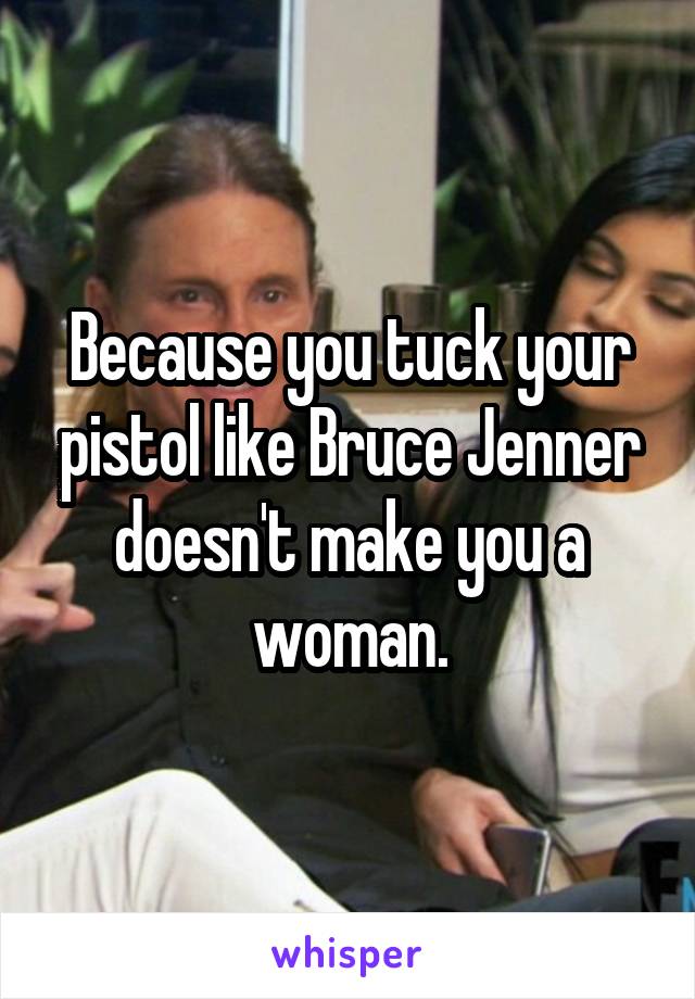Because you tuck your pistol like Bruce Jenner doesn't make you a woman.