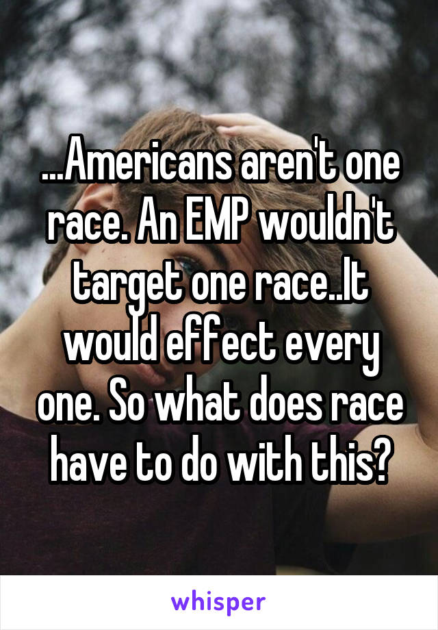 ...Americans aren't one race. An EMP wouldn't target one race..It would effect every one. So what does race have to do with this?