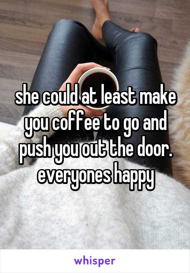 she could at least make you coffee to go and push you out the door. everyones happy