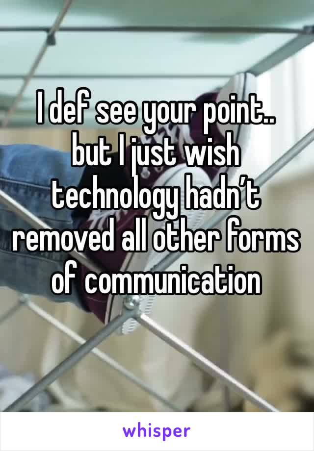 I def see your point.. 
but I just wish technology hadn’t removed all other forms of communication 

