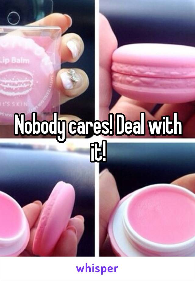 Nobody cares! Deal with it!