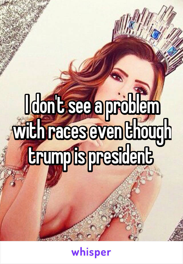 I don't see a problem with races even though trump is president 