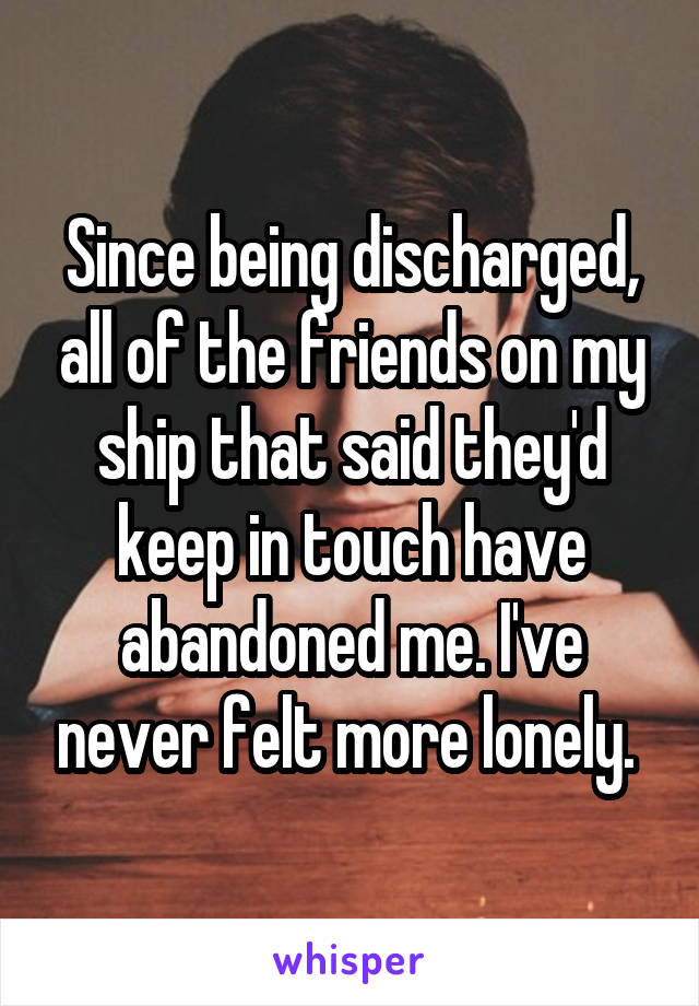Since being discharged, all of the friends on my ship that said they'd keep in touch have abandoned me. I've never felt more lonely. 
