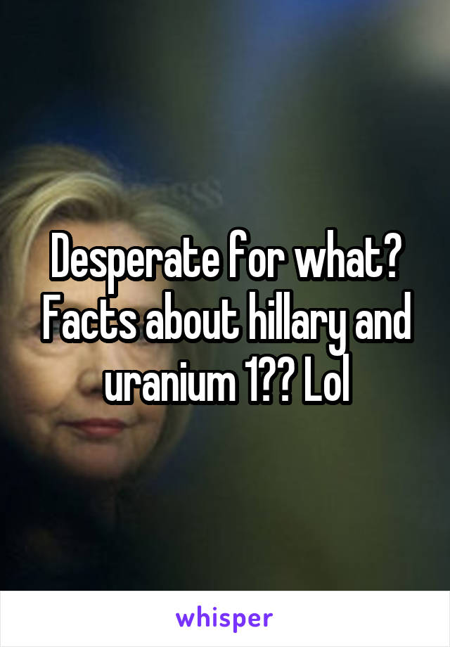 Desperate for what? Facts about hillary and uranium 1?? Lol