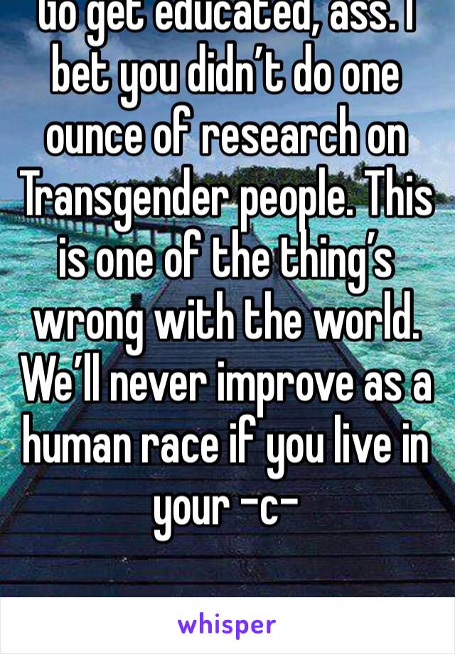 Go get educated, ass. I bet you didn’t do one ounce of research on Transgender people. This is one of the thing’s wrong with the world. We’ll never improve as a human race if you live in your -c-