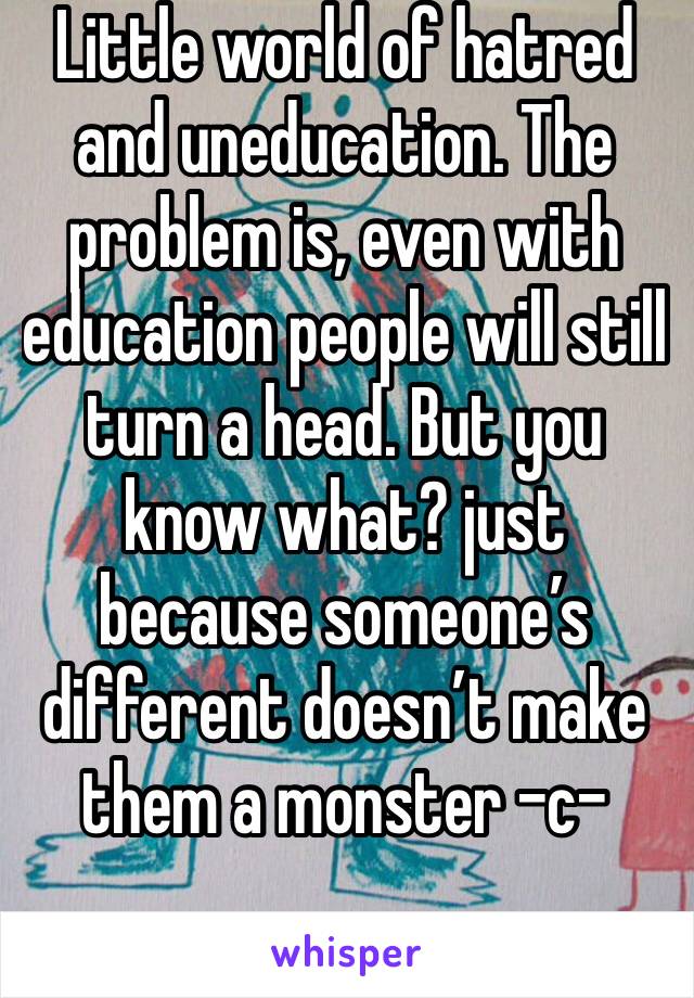 Little world of hatred and uneducation. The problem is, even with education people will still turn a head. But you know what? just because someone’s different doesn’t make them a monster -c-