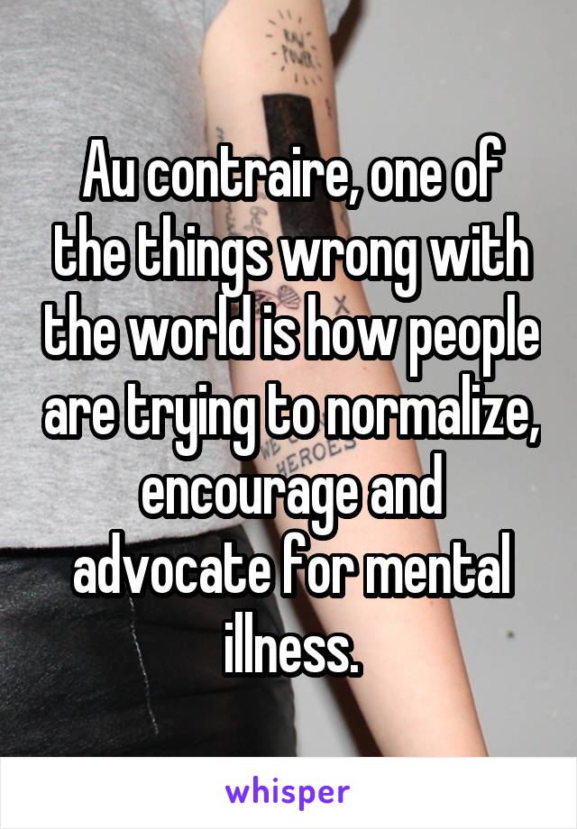 Au contraire, one of the things wrong with the world is how people are trying to normalize, encourage and advocate for mental illness.