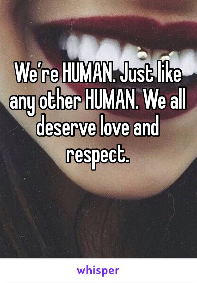 We’re HUMAN. Just like any other HUMAN. We all deserve love and respect. 