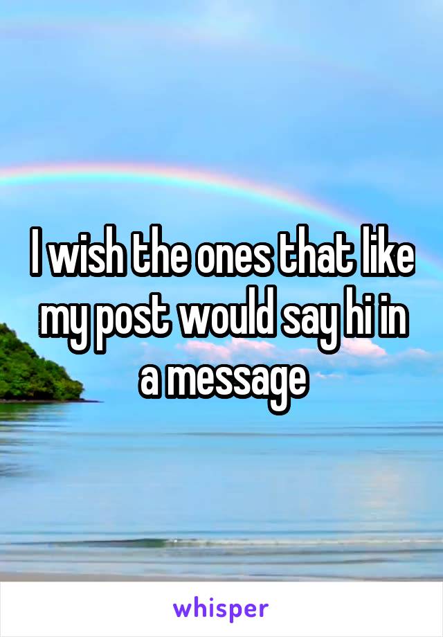 I wish the ones that like my post would say hi in a message
