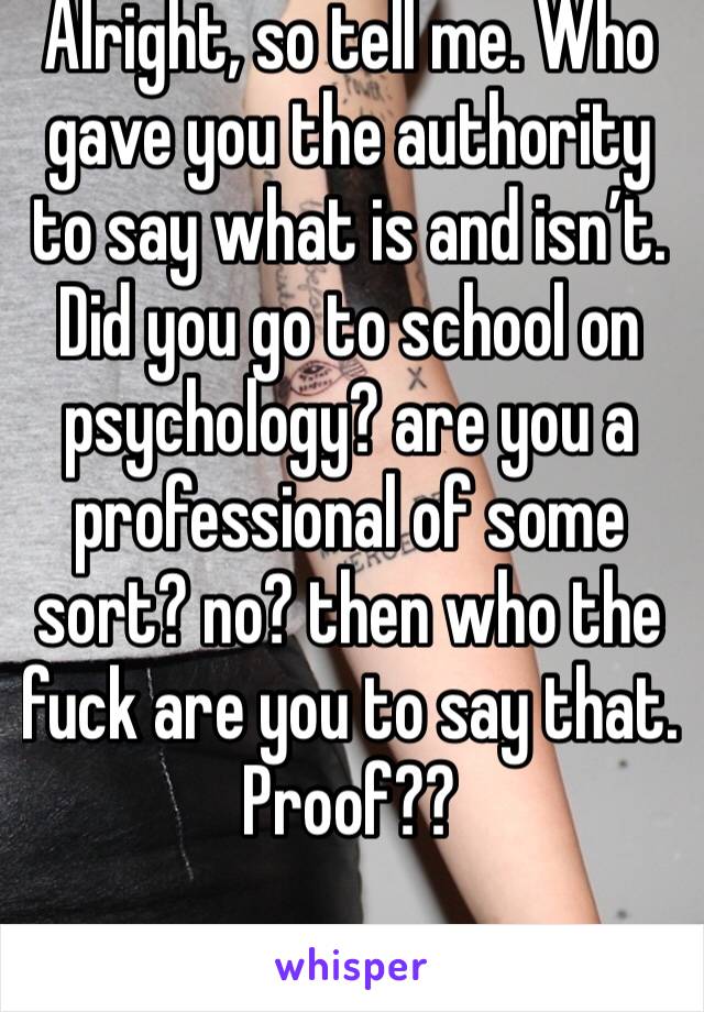 Alright, so tell me. Who gave you the authority to say what is and isn’t. Did you go to school on psychology? are you a professional of some sort? no? then who the fuck are you to say that. Proof??