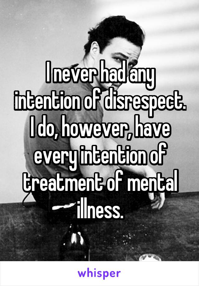 I never had any intention of disrespect. I do, however, have every intention of treatment of mental illness.