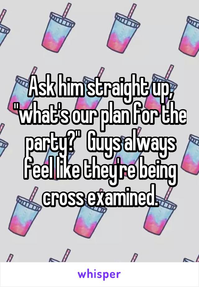 Ask him straight up, "what's our plan for the party?"  Guys always feel like they're being cross examined.