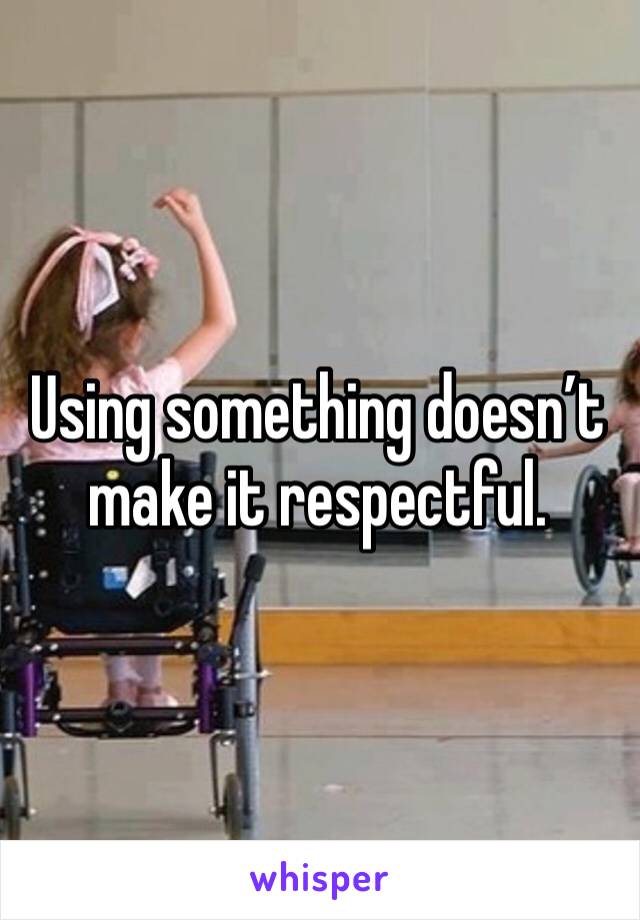 Using something doesn’t make it respectful. 