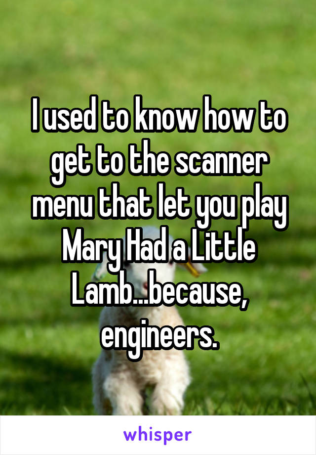 I used to know how to get to the scanner menu that let you play Mary Had a Little Lamb...because, engineers.