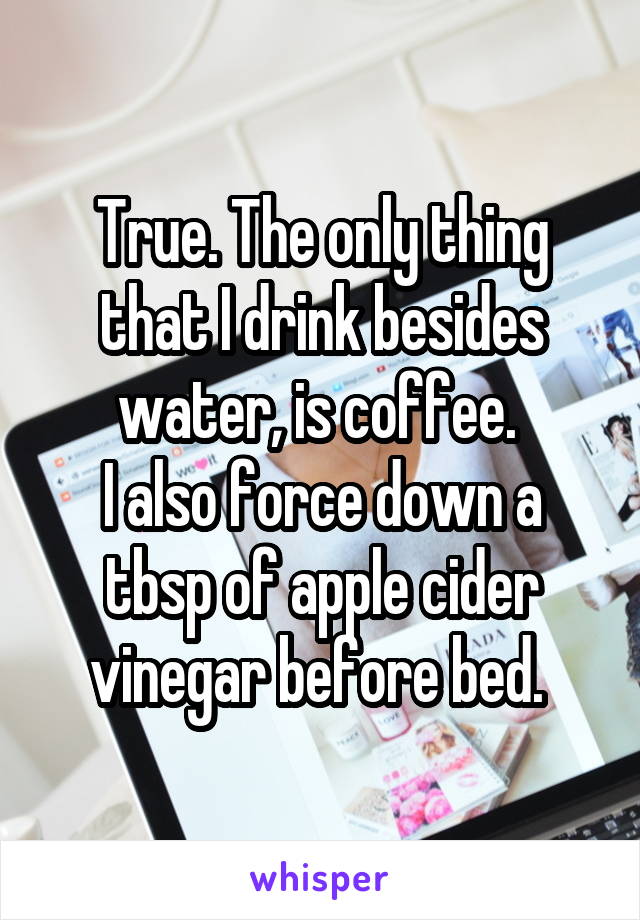 True. The only thing that I drink besides water, is coffee. 
I also force down a tbsp of apple cider vinegar before bed. 