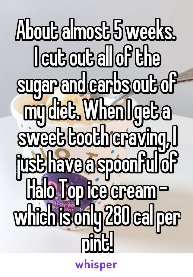 About almost 5 weeks. 
I cut out all of the sugar and carbs out of my diet. When I get a sweet tooth craving, I just have a spoonful of Halo Top ice cream - which is only 280 cal per pint!