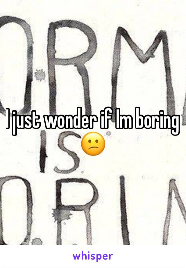 I just wonder if Im boring 😕