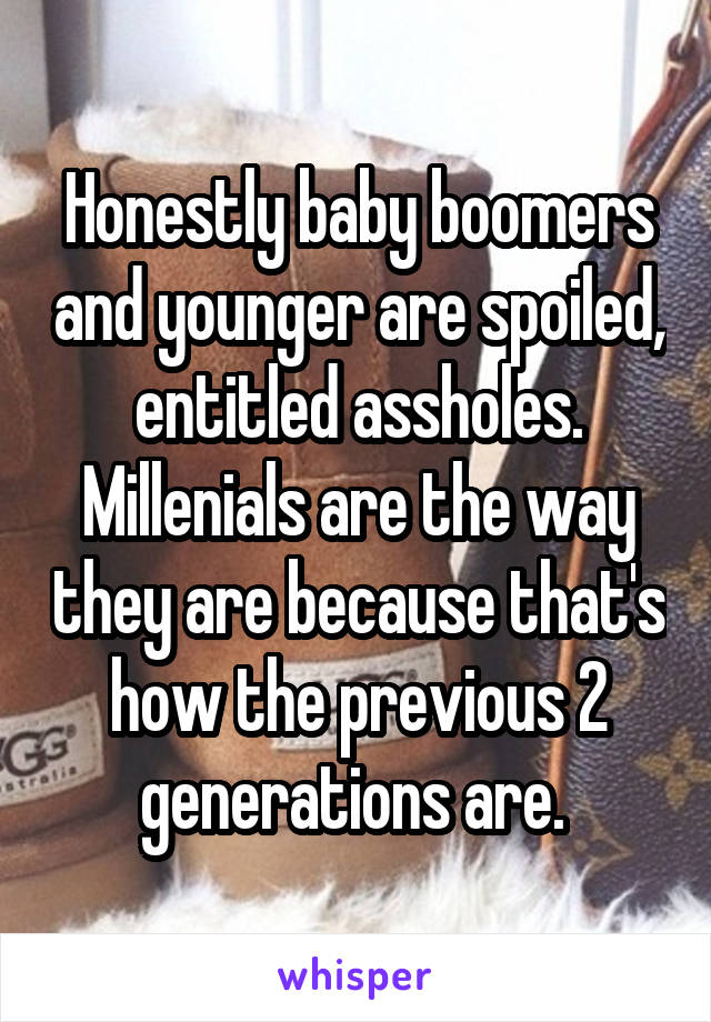 Honestly baby boomers and younger are spoiled, entitled assholes. Millenials are the way they are because that's how the previous 2 generations are. 