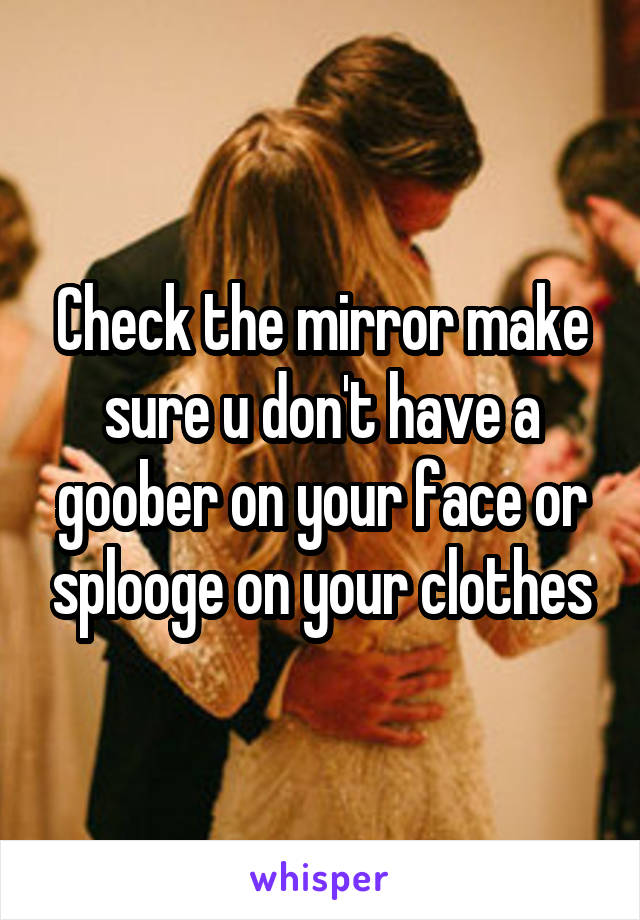 Check the mirror make sure u don't have a goober on your face or splooge on your clothes