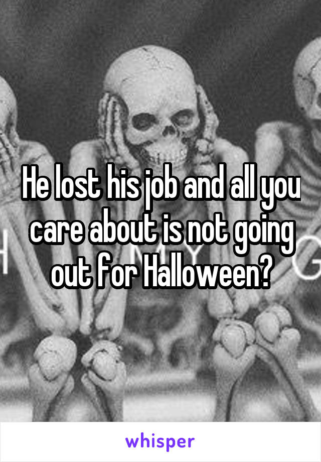 He lost his job and all you care about is not going out for Halloween?