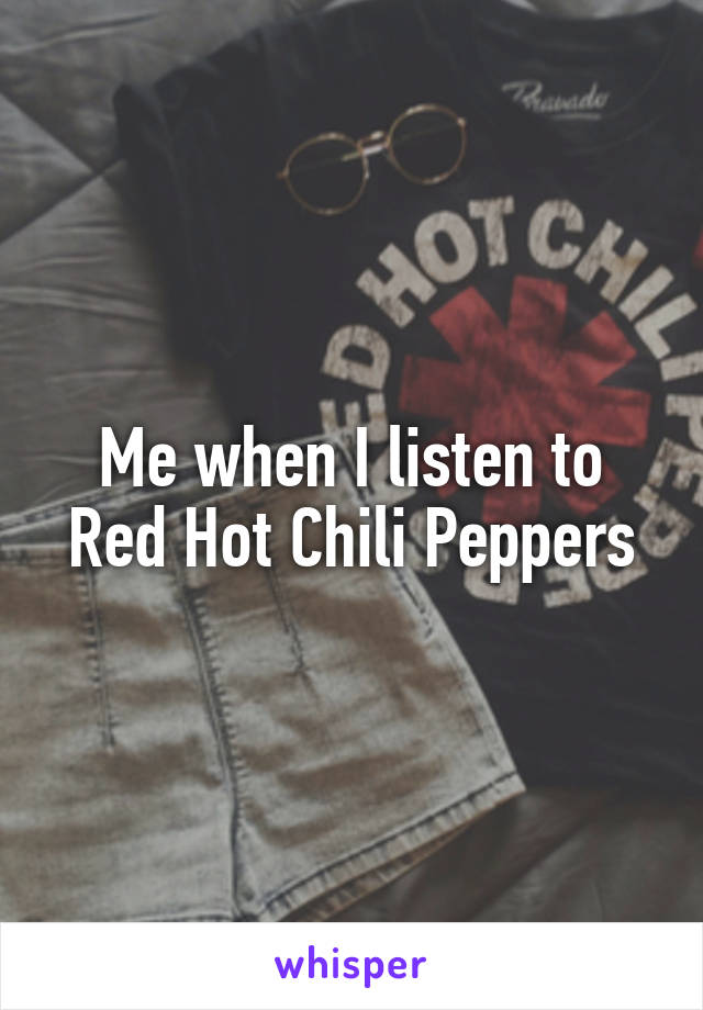 Me when I listen to Red Hot Chili Peppers