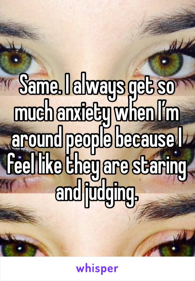 Same. I always get so much anxiety when I’m around people because I feel like they are staring and judging.