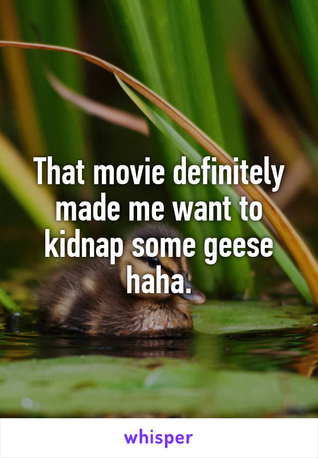 That movie definitely made me want to kidnap some geese haha.