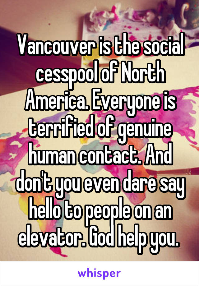 Vancouver is the social cesspool of North America. Everyone is terrified of genuine human contact. And don't you even dare say hello to people on an elevator. God help you. 