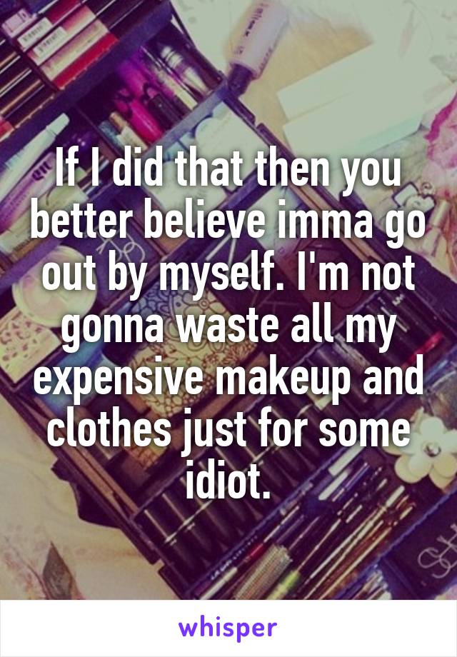If I did that then you better believe imma go out by myself. I'm not gonna waste all my expensive makeup and clothes just for some idiot.