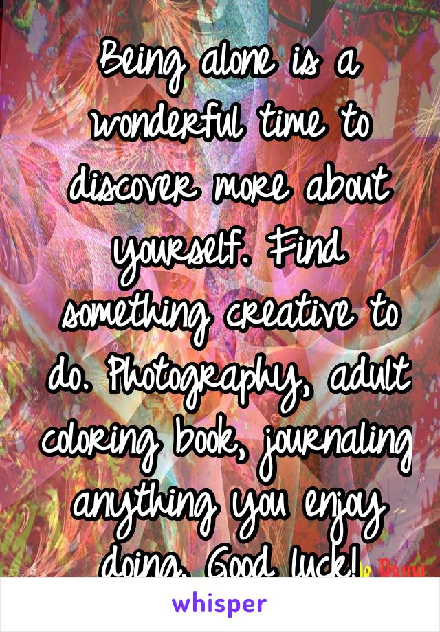 Being alone is a wonderful time to discover more about yourself. Find something creative to do. Photography, adult coloring book, journaling anything you enjoy doing. Good luck!