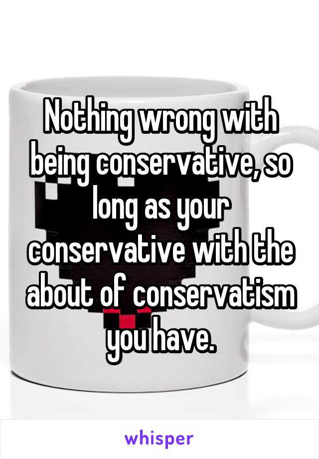Nothing wrong with being conservative, so long as your conservative with the about of conservatism you have.
