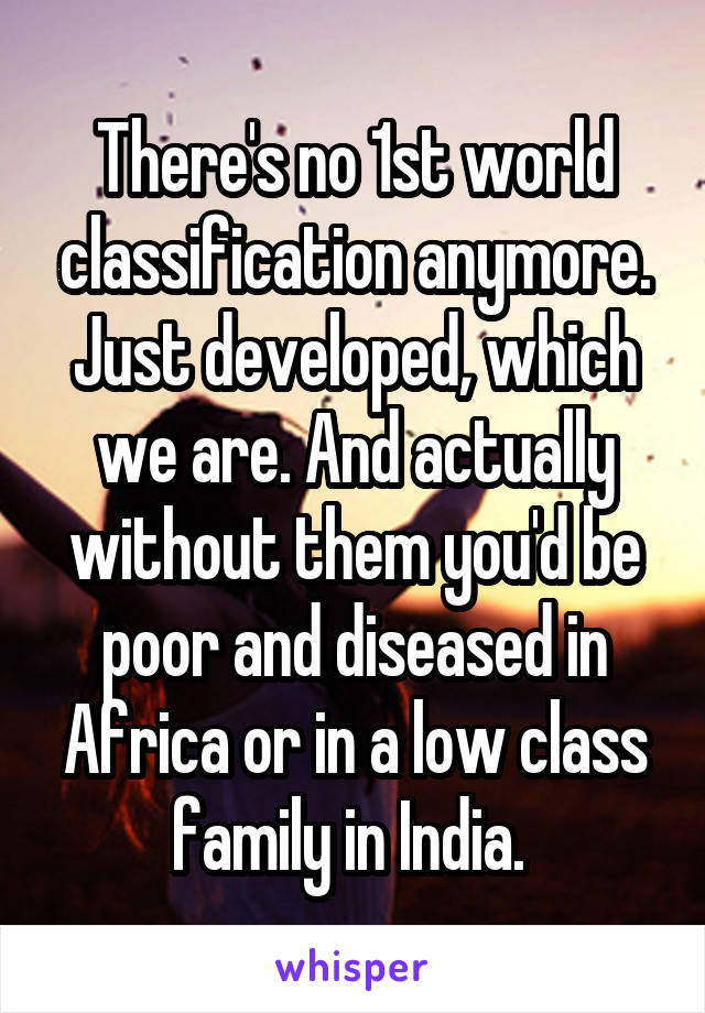 There's no 1st world classification anymore. Just developed, which we are. And actually without them you'd be poor and diseased in Africa or in a low class family in India. 