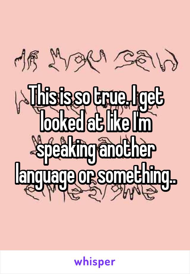 This is so true. I get looked at like I'm speaking another language or something..