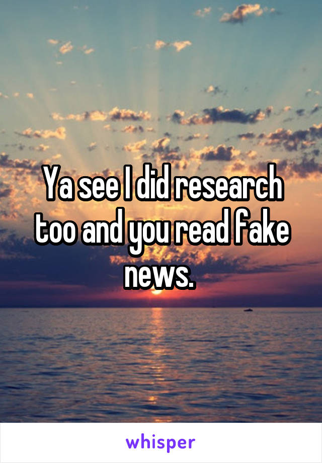 Ya see I did research too and you read fake news. 