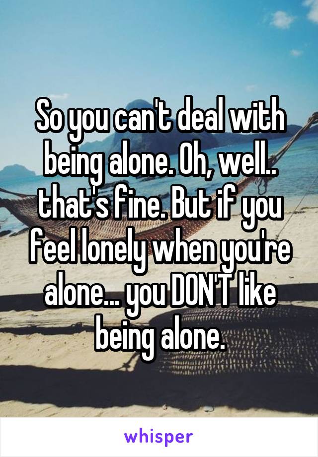 So you can't deal with being alone. Oh, well.. that's fine. But if you feel lonely when you're alone... you DON'T like being alone.