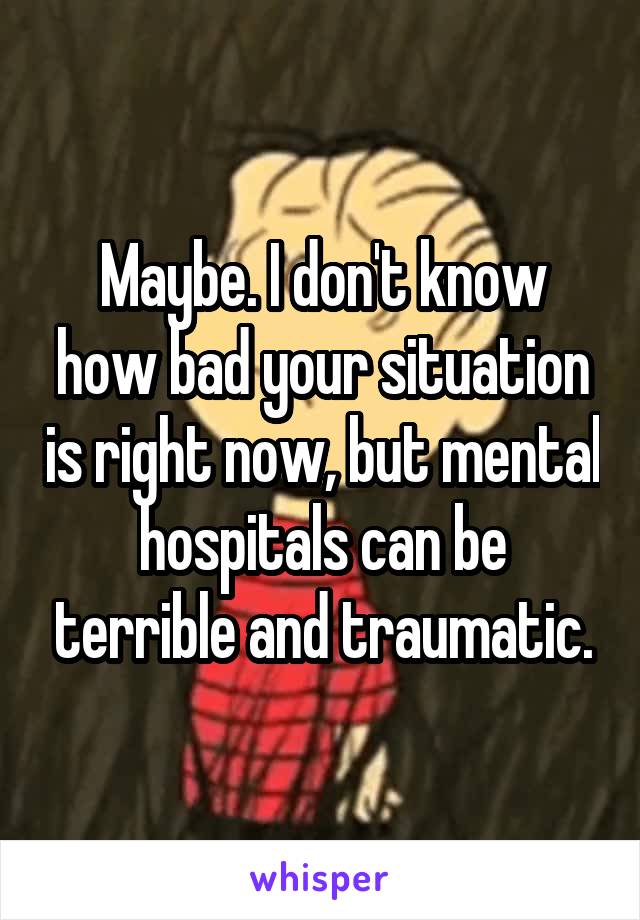 Maybe. I don't know how bad your situation is right now, but mental hospitals can be terrible and traumatic.