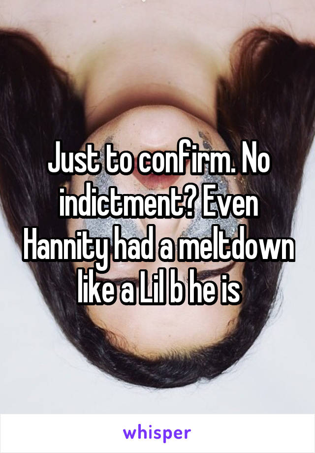Just to confirm. No indictment? Even Hannity had a meltdown like a Lil b he is