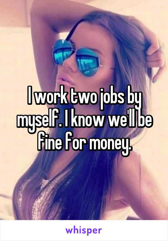 I work two jobs by myself. I know we'll be fine for money.