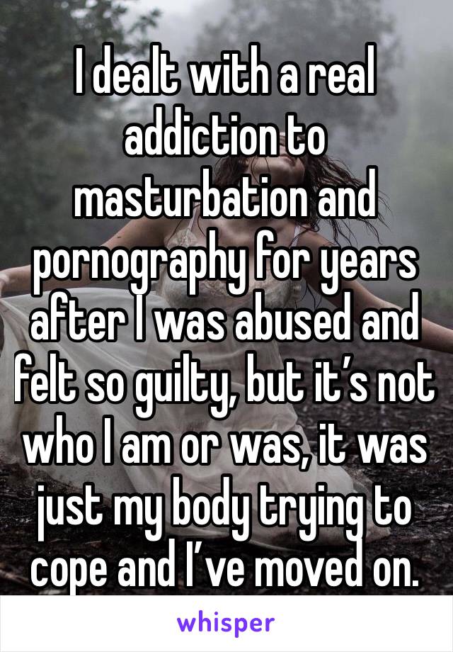 I dealt with a real addiction to masturbation and pornography for years after I was abused and felt so guilty, but it’s not who I am or was, it was just my body trying to cope and I’ve moved on.