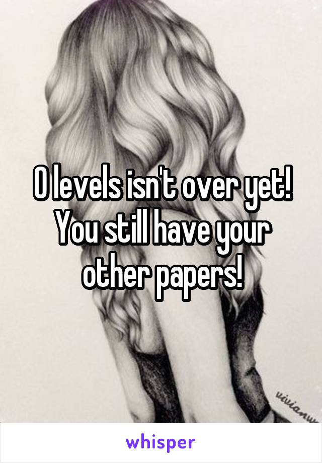 O levels isn't over yet! You still have your other papers!