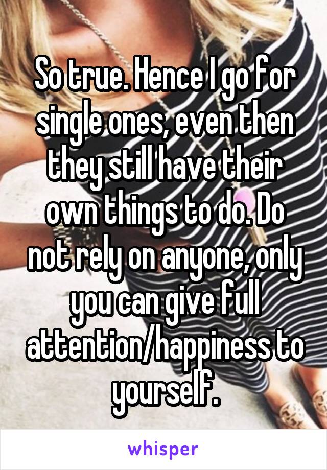 So true. Hence I go for single ones, even then they still have their own things to do. Do not rely on anyone, only you can give full attention/happiness to yourself.