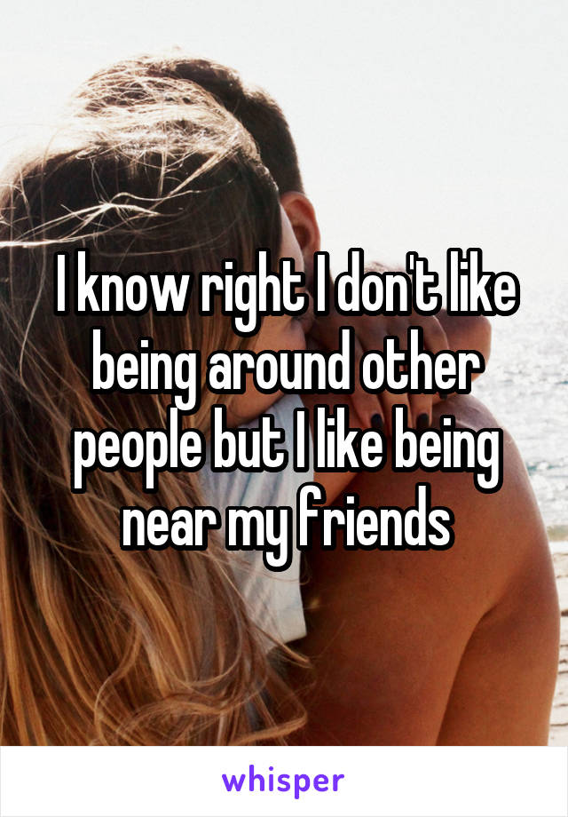I know right I don't like being around other people but I like being near my friends